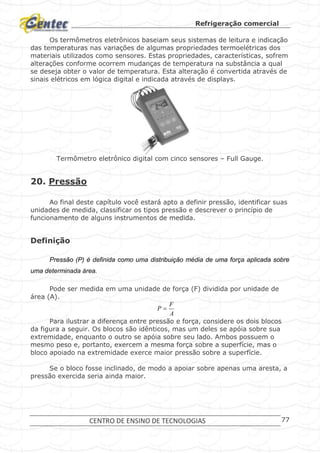 Refrigeração comercial
CENTRO DE ENSINO DE TECNOLOGIAS 77
Os termômetros eletrônicos baseiam seus sistemas de leitura e indicação
das temperaturas nas variações de algumas propriedades termoelétricas dos
materiais utilizados como sensores. Estas propriedades, características, sofrem
alterações conforme ocorrem mudanças de temperatura na substância a qual
se deseja obter o valor de temperatura. Esta alteração é convertida através de
sinais elétricos em lógica digital e indicada através de displays.
Termômetro eletrônico digital com cinco sensores – Full Gauge.
20. Pressão
Ao final deste capítulo você estará apto a definir pressão, identificar suas
unidades de medida, classificar os tipos pressão e descrever o princípio de
funcionamento de alguns instrumentos de medida.
Definição
Pressão (P) é definida como uma distribuição média de uma força aplicada sobre
uma determinada área.
Pode ser medida em uma unidade de força (F) dividida por unidade de
área (A).
A
F
P 
Para ilustrar a diferença entre pressão e força, considere os dois blocos
da figura a seguir. Os blocos são idênticos, mas um deles se apóia sobre sua
extremidade, enquanto o outro se apóia sobre seu lado. Ambos possuem o
mesmo peso e, portanto, exercem a mesma força sobre a superfície, mas o
bloco apoiado na extremidade exerce maior pressão sobre a superfície.
Se o bloco fosse inclinado, de modo a apoiar sobre apenas uma aresta, a
pressão exercida seria ainda maior.
 