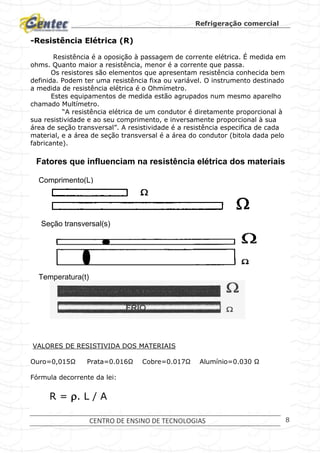 Refrigeração comercial
CENTRO DE ENSINO DE TECNOLOGIAS 8
-Resistência Elétrica (R)
Resistência é a oposição à passagem de corrente elétrica. É medida em
ohms. Quanto maior a resistência, menor é a corrente que passa.
Os resistores são elementos que apresentam resistência conhecida bem
definida. Podem ter uma resistência fixa ou variável. O instrumento destinado
a medida de resistência elétrica é o Ohmímetro.
Estes equipamentos de medida estão agrupados num mesmo aparelho
chamado Multímetro.
“A resistência elétrica de um condutor é diretamente proporcional à
sua resistividade e ao seu comprimento, e inversamente proporcional à sua
área de seção transversal”. A resistividade é a resistência especifica de cada
material, e a área de seção transversal é a área do condutor (bitola dada pelo
fabricante).
VALORES DE RESISTIVIDA DOS MATERIAIS
Ouro=0,015Ω Prata=0.016Ω Cobre=0.017Ω Alumínio=0.030 Ω
Fórmula decorrente da lei:
R = . L / A
Fatores que influenciam na resistência elétrica dos materiais
Comprimento(L)
Seção transversal(s)
Temperatura(t)
 