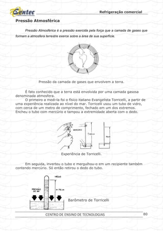 Refrigeração comercial
CENTRO DE ENSINO DE TECNOLOGIAS 80
Pressão Atmosférica
Pressão Atmosférica é a pressão exercida pela força que a camada de gases que
formam a atmosfera terrestre exerce sobre a área de sua superfície.
Pressão da camada de gases que envolvem a terra.
É fato conhecido que a terra está envolvida por uma camada gasosa
denominada atmosfera.
O primeiro a medi-la foi o físico italiano Evangelista Torricelli, a partir de
uma experiência realizada ao nível do mar. Torricelli usou um tubo de vidro,
com cerca de um metro de comprimento, fechado em um dos extremos.
Encheu o tubo com mercúrio e tampou a extremidade aberta com o dedo.
Experiência de Torricelli.
Em seguida, inverteu o tubo e mergulhou-o em um recipiente também
contendo mercúrio. Só então retirou o dedo do tubo.
Barômetro de Torricelli
 