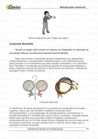 Refrigeração comercial
CENTRO DE ENSINO DE TECNOLOGIAS 83
Menino soprando uma “língua de sogra”.
Conjunto Manifold
Quando se deseja medir pressão em sistemas de refrigeração em operações de
manutenção utiliza-se um instrumento chamado Conjunto Manifold.
Esse instrumento é constituído de dois manômetros que apresentam
ranges diferentes e correspondem respectivamente a um manômetro para
baixa pressão e um manômetro para alta pressão conectados a um “barrilete”.
Esse “barrilete” é conectado aos sistemas através de mangueiras especiais e
possui registros manuais de abertura e fechamento que permite o controle de
passagem sobre o fluido do sistema.
Conjunto Manifold.
O manômetro de baixa apresenta em sua escala uma graduação de pressão
negativa, vácuo, por isso também é bastante conhecido como
manovacuômetro, e uma graduação de pressão positiva, manométrica. A
pressão atmosférica é indicada pelo valor 0 (zero) e qualquer indicação abaixo
desse valor significa que a pressão medida é negativa, aumentando
numericamente de 0 a 30 inHg, desta forma a medição do nível de vácuo se dá
de maneira crescente, ou seja, quanto maior o nível de vácuo maior será a
indicação numérica da escala.
 
