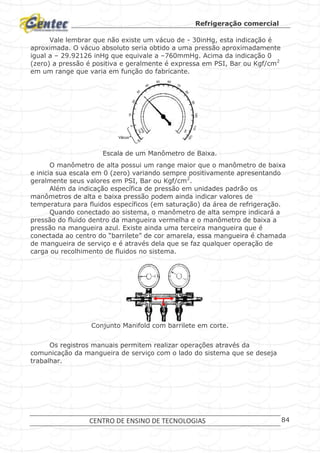 Refrigeração comercial
CENTRO DE ENSINO DE TECNOLOGIAS 84
Vale lembrar que não existe um vácuo de - 30inHg, esta indicação é
aproximada. O vácuo absoluto seria obtido a uma pressão aproximadamente
igual a – 29.92126 inHg que equivale a –760mmHg. Acima da indicação 0
(zero) a pressão é positiva e geralmente é expressa em PSI, Bar ou Kgf/cm2
em um range que varia em função do fabricante.
Escala de um Manômetro de Baixa.
O manômetro de alta possui um range maior que o manômetro de baixa
e inicia sua escala em 0 (zero) variando sempre positivamente apresentando
geralmente seus valores em PSI, Bar ou Kgf/cm2
.
Além da indicação específica de pressão em unidades padrão os
manômetros de alta e baixa pressão podem ainda indicar valores de
temperatura para fluidos específicos (em saturação) da área de refrigeração.
Quando conectado ao sistema, o manômetro de alta sempre indicará a
pressão do fluido dentro da mangueira vermelha e o manômetro de baixa a
pressão na mangueira azul. Existe ainda uma terceira mangueira que é
conectada ao centro do “barrilete” de cor amarela, essa mangueira é chamada
de mangueira de serviço e é através dela que se faz qualquer operação de
carga ou recolhimento de fluidos no sistema.
Conjunto Manifold com barrilete em corte.
Os registros manuais permitem realizar operações através da
comunicação da mangueira de serviço com o lado do sistema que se deseja
trabalhar.
0
30
10
20
30
40
50 60
70
80
90
100110
120
inHg
Vac
psi
Vácuo
0
30
10
20
30
40
50 60
70
80
90
100110
120
inHg
Vac
psi
0
30
10
20
30
40
50 60
70
80
90
100110
120
inHg
Vac
psi
Vácuo
 