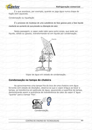 Refrigeração comercial
CENTRO DE ENSINO DE TECNOLOGIAS 88
É o que acontece, por exemplo, quando se joga água numa chapa de
fogão bem aquecida.
Condensação ou liquefação
É o processo de mudança de uma substância da fase gasosa para a fase líquida
mediante ao aumento de sua pressão ou liberação de calor.
Nesta passagem, o vapor cede calor para outro corpo, que pode ser
líquido, sólido ou gasoso, transformando-se em líquido por condensação.
Vapor de água em estado de condensação.
Condensação na tampa da chaleira
Ao aproximarmos uma tampa fria do bico de uma chaleira com água
fervente (em estado de ebulição), observa-se que o vapor d’água ao tocar a
tampa, se transforma em gotículas de água, aquecendo a superfície da tampa,
demonstrando assim a ocorrência de transferência de calor do vapor d`água
“quente” para a tampa “fria”.
Condensação.
 