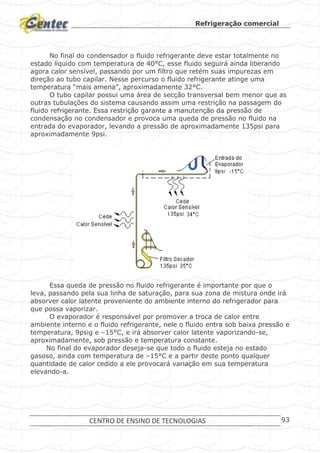 Refrigeração comercial
CENTRO DE ENSINO DE TECNOLOGIAS 93
No final do condensador o fluido refrigerante deve estar totalmente no
estado líquido com temperatura de 40°C, esse fluido seguirá ainda liberando
agora calor sensível, passando por um filtro que retém suas impurezas em
direção ao tubo capilar. Nesse percurso o fluido refrigerante atinge uma
temperatura “mais amena”, aproximadamente 32°C.
O tubo capilar possui uma área de secção transversal bem menor que as
outras tubulações do sistema causando assim uma restrição na passagem do
fluido refrigerante. Essa restrição garante a manutenção da pressão de
condensação no condensador e provoca uma queda de pressão no fluido na
entrada do evaporador, levando a pressão de aproximadamente 135psi para
aproximadamente 9psi.
Processo no Tubo Capilar
Essa queda de pressão no fluido refrigerante é importante por que o
leva, passando pela sua linha de saturação, para sua zona de mistura onde irá
absorver calor latente proveniente do ambiente interno do refrigerador para
que possa vaporizar.
O evaporador é responsável por promover a troca de calor entre
ambiente interno e o fluido refrigerante, nele o fluido entra sob baixa pressão e
temperatura, 9psig e –15°C, e irá absorver calor latente vaporizando-se,
aproximadamente, sob pressão e temperatura constante.
No final do evaporador deseja-se que todo o fluido esteja no estado
gasoso, ainda com temperatura de –15°C e a partir deste ponto qualquer
quantidade de calor cedido a ele provocará variação em sua temperatura
elevando-a.
 