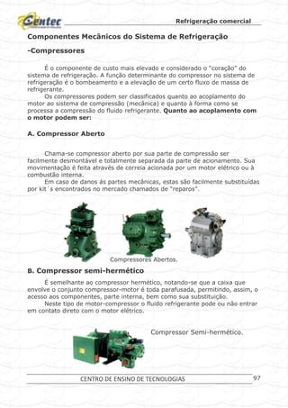 Refrigeração comercial
CENTRO DE ENSINO DE TECNOLOGIAS 97
Componentes Mecânicos do Sistema de Refrigeração
-Compressores
É o componente de custo mais elevado e considerado o “coração” do
sistema de refrigeração. A função determinante do compressor no sistema de
refrigeração é o bombeamento e a elevação de um certo fluxo de massa de
refrigerante.
Os compressores podem ser classificados quanto ao acoplamento do
motor ao sistema de compressão (mecânica) e quanto à forma como se
processa a compressão do fluido refrigerante. Quanto ao acoplamento com
o motor podem ser:
A. Compressor Aberto
Chama-se compressor aberto por sua parte de compressão ser
facilmente desmontável e totalmente separada da parte de acionamento. Sua
movimentação é feita através de correia acionada por um motor elétrico ou à
combustão interna.
Em caso de danos ás partes mecânicas, estas são facilmente substituídas
por kit´s encontrados no mercado chamados de “reparos”.
Compressores Abertos.
B. Compressor semi-hermético
É semelhante ao compressor hermético, notando-se que a caixa que
envolve o conjunto compressor-motor é toda parafusada, permitindo, assim, o
acesso aos componentes, parte interna, bem como sua substituição.
Neste tipo de motor-compressor o fluido refrigerante pode ou não entrar
em contato direto com o motor elétrico.
Compressor Semi-hermético.
 