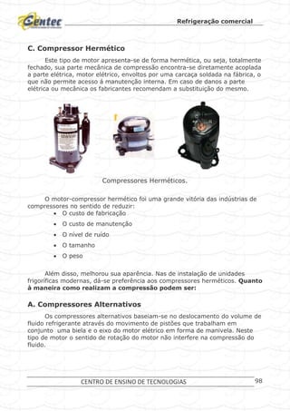Refrigeração comercial
CENTRO DE ENSINO DE TECNOLOGIAS 98
C. Compressor Hermético
Este tipo de motor apresenta-se de forma hermética, ou seja, totalmente
fechado, sua parte mecânica de compressão encontra-se diretamente acoplada
a parte elétrica, motor elétrico, envoltos por uma carcaça soldada na fábrica, o
que não permite acesso á manutenção interna. Em caso de danos a parte
elétrica ou mecânica os fabricantes recomendam a substituição do mesmo.
Compressores Herméticos.
O motor-compressor hermético foi uma grande vitória das indústrias de
compressores no sentido de reduzir:
 O custo de fabricação
 O custo de manutenção
 O nível de ruído
 O tamanho
 O peso
Além disso, melhorou sua aparência. Nas de instalação de unidades
frigoríficas modernas, dá-se preferência aos compressores herméticos. Quanto
à maneira como realizam a compressão podem ser:
A. Compressores Alternativos
Os compressores alternativos baseiam-se no deslocamento do volume de
fluido refrigerante através do movimento de pistões que trabalham em
conjunto uma biela e o eixo do motor elétrico em forma de manivela. Neste
tipo de motor o sentido de rotação do motor não interfere na compressão do
fluido.
 