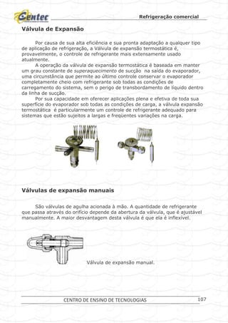 Refrigeração comercial
CENTRO DE ENSINO DE TECNOLOGIAS 107
Válvula de Expansão
Por causa de sua alta eficiência e sua pronta adaptação a qualquer tipo
de aplicação de refrigeração, a Válvula de expansão termostática é,
provavelmente, o controle de refrigerante mais extensamente usado
atualmente.
A operação da válvula de expansão termostática é baseada em manter
um grau constante de superaquecimento de sucção na saída do evaporador,
uma circunstância que permite ao último controle conservar o evaporador
completamente cheio com refrigerante sob todas as condições de
carregamento do sistema, sem o perigo de transbordamento de líquido dentro
da linha de sucção.
Por sua capacidade em oferecer aplicações plena e efetiva de toda sua
superfície do evaporador sob todas as condições de carga, a válvula expansão
termostática é particularmente um controle de refrigerante adequado para
sistemas que estão sujeitos a largas e freqüentes variações na carga.
Válvulas de expansão.
Válvulas de expansão manuais
São válvulas de agulha acionada à mão. A quantidade de refrigerante
que passa através do orifício depende da abertura da válvula, que é ajustável
manualmente. A maior desvantagem desta válvula é que ela é inflexível.
Válvula de expansão manual.
 