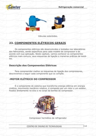 Refrigeração comercial
CENTRO DE ENSINO DE TECNOLOGIAS 112
Válvulas solenóides.
23. COMPONENTES ELÉTRICOS GERAIS
Os componentes elétricos são desenvolvidos e testados nos laboratórios
dos fabricantes, sendo específicos para cada modelo de compressor e de
acordo com sua aplicação. Neste capítulo, vamos conhecer os componentes
elétricos mais comuns, seus esquemas de ligação e maneiras práticas de testá-
los.
Descrição dos Componentes Elétricos
Para compreender melhor os esquemas de ligação dos compressores,
descrevemos a seguir cada componente que os compõe.
-MOTOR ELÉTRICO DO COMPRESSOR
É o componente do sistema que transforma energia elétrica em energia
cinética, movimento mecânico rotativo, é composto por um rotor e um estator,
fixados diretamente no eixo e no corpo da bomba do compressor.
Compressor hermético de refrigerador
 