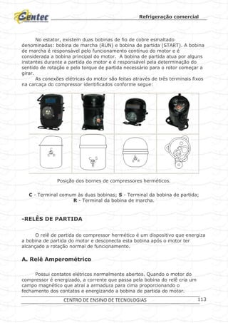 Refrigeração comercial
CENTRO DE ENSINO DE TECNOLOGIAS 113
No estator, existem duas bobinas de fio de cobre esmaltado
denominadas: bobina de marcha (RUN) e bobina de partida (START). A bobina
de marcha é responsável pelo funcionamento contínuo do motor e é
considerada a bobina principal do motor. A bobina de partida atua por alguns
instantes durante a partida do motor e é responsável pela determinação do
sentido de rotação e pelo torque de partida necessário para o rotor começar a
girar.
As conexões elétricas do motor são feitas através de três terminais fixos
na carcaça do compressor identificados conforme segue:
Posição dos bornes de compressores herméticos.
C - Terminal comum às duas bobinas; S - Terminal da bobina de partida;
R - Terminal da bobina de marcha.
-RELÊS DE PARTIDA
O relê de partida do compressor hermético é um dispositivo que energiza
a bobina de partida do motor e desconecta esta bobina após o motor ter
alcançado a rotação normal de funcionamento.
A. Relê Amperométrico
Possui contatos elétricos normalmente abertos. Quando o motor do
compressor é energizado, a corrente que passa pela bobina do relê cria um
campo magnético que atrai a armadura para cima proporcionando o
fechamento dos contatos e energizando a bobina de partida do motor.
 