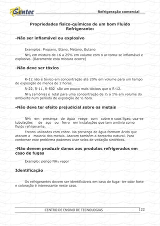 Refrigeração comercial
CENTRO DE ENSINO DE TECNOLOGIAS 122
Propriedades físico-químicas de um bom Fluido
Refrigerante:
-Não ser inflamável ou explosivo
Exemplos: Propano, Etano, Metano, Butano
NH3 em mistura de 16 a 25% em volume com o ar torna-se inflamável e
explosivo. (Raramente esta mistura ocorre)
-Não deve ser tóxico
R-12 não é tóxico em concentração até 20% em volume para um tempo
de exposição de menos de 2 horas.
R-22, R-11, R-502 são um pouco mais tóxicos que o R-12.
NH3 (amônia) é letal para uma concentração de ½ a 1% em volume do
ambiente num período de exposição de ½ hora.
-Não deve ter efeito prejudicial sobre os metais
NH3 em presença de água reage com cobre e suas ligas; usa-se
tubulações de aço ou ferro em instalações que tem amônia como
fluido refrigerante.
Freons utilizados com cobre. Na presença de água formam ácido que
atacam a maioria dos metais. Atacam também a borracha natural. Para
contornar este problema podemos usar selos de vedação sintéticos.
-Não devem produzir danos aos produtos refrigerados em
caso de fugas
Exemplo: perigo NH3 vapor
Identificação
Os refrigerantes devem ser identificáveis em caso de fuga: ter odor forte
e coloração é interessante neste caso.
 