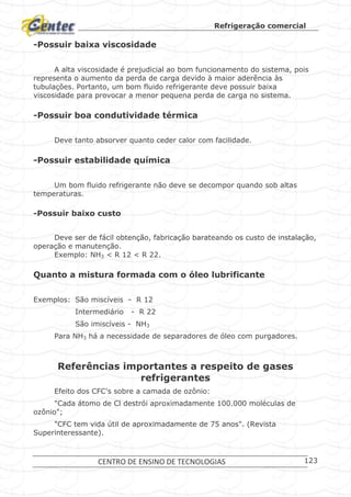 Refrigeração comercial
CENTRO DE ENSINO DE TECNOLOGIAS 123
-Possuir baixa viscosidade
A alta viscosidade é prejudicial ao bom funcionamento do sistema, pois
representa o aumento da perda de carga devido à maior aderência às
tubulações. Portanto, um bom fluido refrigerante deve possuir baixa
viscosidade para provocar a menor pequena perda de carga no sistema.
-Possuir boa condutividade térmica
Deve tanto absorver quanto ceder calor com facilidade.
-Possuir estabilidade química
Um bom fluido refrigerante não deve se decompor quando sob altas
temperaturas.
-Possuir baixo custo
Deve ser de fácil obtenção, fabricação barateando os custo de instalação,
operação e manutenção.
Exemplo: NH3 < R 12 < R 22.
Quanto a mistura formada com o óleo lubrificante
Exemplos: São miscíveis - R 12
Intermediário - R 22
São imiscíveis - NH3
Para NH3 há a necessidade de separadores de óleo com purgadores.
Referências importantes a respeito de gases
refrigerantes
Efeito dos CFC's sobre a camada de ozônio:
"Cada átomo de Cl destrói aproximadamente 100.000 moléculas de
ozônio";
"CFC tem vida útil de aproximadamente de 75 anos". (Revista
Superinteressante).
 