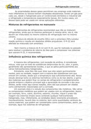 Refrigeração comercial
CENTRO DE ENSINO DE TECNOLOGIAS 125
As propriedades desses gases permitiram seu emprego onde materiais
mais inflamáveis ou tóxicos trariam resultados desastrosos. Existe um gás para
cada uso, desde o halogenado para ar condicionado doméstico e industrial até
a refrigeração a temperaturas especialmente baixas. Em muitos casos, um
desses tipos pode ser usado em várias aplicações diferentes.
Misturas de refrigerantes no manuseio
Os fabricantes de refrigerantes recomendam que não se misturem
refrigerantes, ainda que os mesmos pertençam à mesma série, isto é, não
devem ser misturados no mesmo sistema de refrigeração nem no mesmo
cilindro.
A mistura do dióxido de enxofre (SO2) com o amoníaco (NH3) produz
reação química e resulta em depósitos sólidos prejudiciais. O R-22 será
alterado se misturado com amoníaco.
Nem mesmo a mistura do R-12 com R-22, que foi realizada no passado
para resolver o problema do retorno do óleo para o compressor nos sistemas
que usavam R-22, é recomendada.
Influência química dos refrigerantes
A maioria dos refrigerantes, com exceção da amônia, é considerada
inócua, visto que se trata de substâncias desprovidas de cor, odor, e gosto,
geralmente não apresentando toxidez, o que se aplica particularmente aos
vários hidrocarbonetos halogenados.
Entretanto, esse fato não quer dizer que eles sejam quimicamente
inertes, pois na verdade, reagem com a maioria das substâncias com que
entram em contato, desde que a temperatura seja suficientemente alta. Nosso
estudo abrange tanto os sistemas herméticos como os do tipo aberto; a gama
dos materiais que podem ficar no campo do refrigerante é verdadeiramente
grande embora o objetivo principal seja a apreciação da corrosão e dos seus
efeitos, serão vistas aqui outras reações, alem das que possam ser citadas
como estritamente relacionadas com a corrosão.
Um exemplo disto é o estudo dos componentes não metálicos. São vários
os componentes metálicos que podem ser usados com os refrigerantes. Assim,
por exemplo, ferro, cobre, alumínio, estanho, chumbo, níquel e prata não
reagem nos sistemas limpos secos contendo qualquer hidrocarboneto
halogenado, mas, infelizmente, as condições ideais raramente prevalecem.
Inevitavelmente, haverá óleo no sistema, bem como quantidades variáveis de
outros materiais, que podem ser considerados como contaminantes, assim, por
exemplo, água nos sistemas de refrigeração.
 