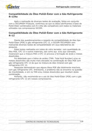 Refrigeração comercial
CENTRO DE ENSINO DE TECNOLOGIAS 128
Compatibilidade do Óleo Poliól-Éster com o Gás Refrigerante
R-134a
Após a realização de diversos testes de avaliação, feitos em conjunto
com a TECUMSEH Products, confirmou-se que os óleos lubrificantes à base de
Poliól-Éster combinados com R-134a são compatíveis com todos os materiais
utilizados nos compressores SICOM.
Compatibilidade do Óleo Poliól-Éster com o Gás Refrigerante
R-12
Diante dos questionamentos a respeito da compatibilidade do óleo tipo
Poliól-Éster (POE) e gás refrigerante CFC 12, a SICOM-TECUMSEH vem
realizando diversos testes de compatibilidade em seus laboratórios de
pesquisa.
Estes testes realizados em tubos de vidro lacrados com quantidade de
óleo POE, CFC 12 e outros materiais, tais como aço e/ou aço cobreado,
mostraram que a mistura POE e CFC 12 provoca a formação de ácido e metais
dissolvidos.
Foi detectado que o índice de acidez (TAN: Total Acid Number) e/ou os
metais dissolvidos são muito mais elevados na combinação do Óleo POE com
gás refrigerante CFC 12 do que na mistura do óleo mineral com gás
refrigerante CFC 12.
Pesquisas demonstram que alguns óleos POE são totalmente miscíveis
com gás refrigerante CFC. Entretanto, o problema não se encontra na questão
da miscibilidade, e sim no TAN e/ou metais dissolvidos que resultam desta
combinação.
Portanto, não recomenda-se o uso do óleo Poliól-Éster (POE) com o gás
refrigerante CFC 12 em nossos compressores.
 