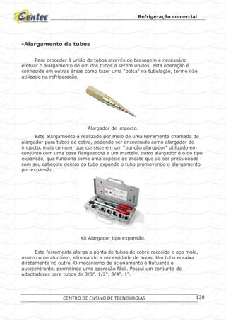 Refrigeração comercial
CENTRO DE ENSINO DE TECNOLOGIAS 130
-Alargamento de tubos
Para proceder à união de tubos através de brasagem é necessário
efetuar o alargamento de um dos tubos a serem unidos, esta operação é
conhecida em outras áreas como fazer uma “bolsa” na tubulação, termo não
utilizado na refrigeração.
Alargador de impacto.
Este alargamento é realizado por meio de uma ferramenta chamada de
alargador para tubos de cobre, podendo ser encontrado como alargador de
impacto, mais comum, que consiste em um “punção alargador” utilizado em
conjunto com uma base flangeadora e um martelo, outro alargador é o do tipo
expansão, que funciona como uma espécie de alicate que ao ser pressionado
com seu cabeçote dentro do tubo expande o tubo promovendo o alargamento
por expansão.
Kit Alargador tipo expansão.
Esta ferramenta alarga a ponta de tubos de cobre recosido e aço mole,
assim como alumínio, eliminando a necessidade de luvas. Um tubo encaixa
diretamente no outro. O mecanismo de acionamento é flutuante e
autocentrante, permitindo uma operação fácil. Possui um conjunto de
adaptadores para tubos de 3/8", 1/2", 3/4", 1".
 