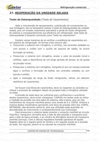 Refrigeração comercial
CENTRO DE ENSINO DE TECNOLOGIAS 140
27. REOPERAÇÃO DA UNIDADE SELADA
Teste de Estanqueidade (Teste de Vazamentos)
Após a manutenção de equipamentos, substituição de componentes ou
sua montagem, faz-se necessário realizar o teste de estanqueidade da unidade
selada, pois um simples vazamento acarretará a perda do fluido refrigerante
do sistema e conseqüentemente sua eficiência em refrigeração. Este teste de
estanqueidade é bastante conhecido como “teste de vazamentos”.
Existem várias maneiras de se verificar a existência de vazamentos em
um sistema de refrigeração. As formas mais comuns são:
 Pressurizar o sistema com nitrogênio, e verificar, nas conexões soldadas ou
com porcas e uniões com o auxílio da espuma de sabão, se ocorre
formação de bolhas;
 Pressurizar o sistema com nitrogênio, anotar o valor da pressão inicial e
verificar, após a decorrência de um longo período de tempo, se há queda
da pressão inicial;
 Pressurizar o sistema com nitrogênio, mergulha-lo em um tanque contendo
água e verificar a formação de bolhas nas conexões soldadas ou com
porcas e uniões;
 Após a realização da carga de fluido refrigerante, utilizar um detector
eletrônico de vazamentos.
Se houver ocorrência de vazamentos, deve-se reapertar as conexões ou
refazer o processo de soldagem depois de purgado todo o nitrogênio utilizado
no teste.
A pressão de teste deve ser suficiente para verificarmos a ocorrência
destes vazamentos, deve evitar ultrapassar 120PSIG em testes onde se utiliza
a medição de pressão nos dois lados do sistema, alta e baixa, pois um dos
manômetros do conjunto manifold possui uma escala de 0 a 120PSI. Embora a
maioria destes manômetros apresente uma faixa de pressão além dos 120PSI,
RETARDAD, não devemos utiliza-la, pois sua utilização pode acarretar na
descalibração do instrumento e conseqüentemente sua inutilização.
Para pressurizar o sistema basta conectar o conjunto manifold ao circuito
frigorífico, mangueira vermelha para o lado de alta pressão e mangueira azul
para o lado de baixa pressão, e ao cilindro de Nitrogênio através da mangueira
amarela (serviço). Com a válvula reguladora fechada (parafuso de ajuste
folgado) abre-se o registro geral do cilindro e em seguida ajusta-se a pressão
de teste. Em seguida, abrem-se as válvulas do conjunto manifold.
 
