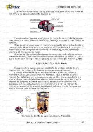 Refrigeração comercial
CENTRO DE ENSINO DE TECNOLOGIAS 142
As bombas de alto vácuo são aquelas que produzem um vácuo acima de
736 mmHg ou aproximadamente 28,97inHg.
Bomba de vácuo.
É recomendável instalar uma válvula de retenção na entrada da bomba,
para evitar que numa eventual parada seu óleo seja succionado para dentro do
sistema.
Deve-se sempre que possível realizar a evacuação pelos lados de alta e
baixa pressão do sistema, reduzindo assim tempo desta operação e atingindo o
melhor resultado, atingindo um vácuo de até 500mHg, nunca com tempo
inferior a 20 minutos neste nível.
O tempo de operação da bomba no sistema varia em função do volume
interno do sistema, das suas condições de contaminação e da vazão da bomba
que é medida em litros por minuto (l/min) ou pés cúbicos por minutos (CFM).
1 CFM  1,7m3/h  28.32 l/min
Para proceder a evacuação e desidratação da unidade selada de um
equipamento de refrigeração deve-se adotar os seguintes passos:
Conecte a bomba de vácuo ao sistema com o auxílio do conjunto
manifold. Com as válvulas do manifold fechadas, ligue a bomba e abra o
registro Gás balast por um tempo aproximado de 30s, em seguida feche-o e
abra a válvula manual da bomba. Abra as válvulas dos lados de alta e baixa
pressão do conjunto manifold, aguarde o a obtenção do nível de vácuo
desejado, feche as válvulas do conjunto manifold e a válvula manual da
bomba, abra novamente o registro gás balast e deixe a bomba funcionar por
alguns minutos para limpeza de seu óleo.
Conexão da bomba de vácuo ao sistema frigorífico.
 