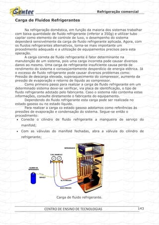 Refrigeração comercial
CENTRO DE ENSINO DE TECNOLOGIAS 143
Carga de Fluidos Refrigerantes
Na refrigeração doméstica, em função da maioria dos sistemas trabalhar
com baixa quantidade de fluido refrigerante (inferior a 350g) e utilizar tubo
capilar como elemento de controle de luxo, o desempenho do sistema
dependerá sensivelmente da carga de fluido refrigerante aplicada. Agora, com
os fluidos refrigerantes alternativos, torna-se mais importante um
procedimento adequado e a utilização de equipamentos precisos para esta
operação.
A carga correta de fluido refrigerante é fator determinante na
manutenção de um sistema, pois uma carga incorreta pode causar diversos
danos ao mesmo. Uma carga de refrigerante insuficiente causa perda de
rendimento do sistema e conseqüentemente desperdício de energia elétrica. Já
o excesso de fluido refrigerante pode causar diversos problemas como:
Pressão de descarga elevada, superaquecimento do compressor, aumento da
pressão de evaporação e retorno de líquido ao compressor.
Como primeiro passo para realizar a carga de fluido refrigerante em um
determinado sistema deve-se verificar, via placa de identificação, o tipo de
fluido refrigerante adotado pelo fabricante. Caso o sistema não contenha estas
informações, consulte diretamente o fabricante do equipamento.
Dependendo do fluido refrigerante esta carga pode ser realizada no
estado gasoso ou no estado líquido.
Para realizar a carga co estado gasoso adotamos como referências às
pressões de evaporação e condensação do sistema. Segue-se então o
procedimento:
 Conecte o cilindro de fluido refrigerante a mangueira de serviço do
manifold;
 Com as válvulas do manifold fechadas, abra a válvula do cilindro de
refrigerante;
Carga de fluido refrigerante.
 