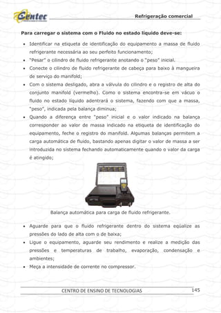 Refrigeração comercial
CENTRO DE ENSINO DE TECNOLOGIAS 145
Para carregar o sistema com o Fluido no estado líquido deve-se:
 Identificar na etiqueta de identificação do equipamento a massa de fluido
refrigerante necessária ao seu perfeito funcionamento;
 “Pesar” o cilindro de fluido refrigerante anotando o “peso” inicial.
 Conecte o cilindro de fluido refrigerante de cabeça para baixo à mangueira
de serviço do manifold;
 Com o sistema desligado, abra a válvula do cilindro e o registro de alta do
conjunto manifold (vermelho). Como o sistema encontra-se em vácuo o
fluido no estado líquido adentrará o sistema, fazendo com que a massa,
“peso”, indicada pela balança diminua;
 Quando a diferença entre “peso” inicial e o valor indicado na balança
corresponder ao valor de massa indicado na etiqueta de identificação do
equipamento, feche o registro do manifold. Algumas balanças permitem a
carga automática de fluido, bastando apenas digitar o valor de massa a ser
introduzida no sistema fechando automaticamente quando o valor da carga
é atingido;
Balança automática para carga de fluido refrigerante.
 Aguarde para que o fluido refrigerante dentro do sistema eqüalize as
pressões do lado de alta com o de baixa;
 Ligue o equipamento, aguarde seu rendimento e realize a medição das
pressões e temperaturas de trabalho, evaporação, condensação e
ambientes;
 Meça a intensidade de corrente no compressor.
 