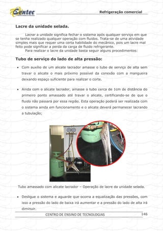 Refrigeração comercial
CENTRO DE ENSINO DE TECNOLOGIAS 146
Lacre da unidade selada.
Lacrar a unidade significa fechar o sistema após qualquer serviço em que
se tenha realizado qualquer operação com fluidos. Trata-se de uma atividade
simples mais que requer uma certa habilidade do mecânico, pois um lacre mal
feito pode significar a perda da carga de fluido refrigerante.
Para realizar o lacre da unidade basta seguir alguns procedimentos:
Tubo de serviço do lado de alta pressão:
 Com auxílio de um alicate lacrador amasse o tubo de serviço de alta sem
travar o alicate o mais próximo possível da conexão com a mangueira
deixando espaço suficiente para realizar o corte.
 Ainda com o alicate lacrador, amasse o tubo cerca de 1cm de distância do
primeiro ponto amassado até travar o alicate, certificando-se de que o
fluido não passará por essa região. Esta operação poderá ser realizada com
o sistema ainda em funcionamento e o alicate deverá permanecer lacrando
a tubulação;
Tubo amassado com alicate lacrador – Operação de lacre da unidade selada.
 Desligue o sistema e aguarde que ocorra a equalização das pressões, com
isso a pressão do lado de baixa irá aumentar e a pressão do lado de alta irá
diminuir.
 