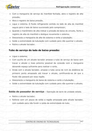 Refrigeração comercial
CENTRO DE ENSINO DE TECNOLOGIAS 147
 Com a mangueira de serviço do manifold fechada, abra o registro de alta
pressão;
 Abra o registro de baixa pressão.
 Ligue o sistema. O fluido refrigerante contido no lado de alta do manifold
seguia para o lado de baixa succionado pelo compressor;
 Quando o manômetro de alta indicar a pressão de baixa do circuito, feche o
registro de alta do manifold e desligue novamente o sistema;
 Desconecte a mangueira de alta do sistema e corte a tubulação;
 Solde a extremidade da tubulação com cuidado para não queimar o alicate;
 Retire o alicate lacrador.
Tubo de serviço do lado de baixa pressão:
 Ligue o sistema;
 Com auxílio de um alicate lacrador amasse o tubo de serviço de baixa sem
travar o alicate o mais próximo possível da conexão com a mangueira
deixando espaço suficiente para realizar o corte.
 Ainda com o alicate lacrador, amasse o tubo cerca de 1cm de distância do
primeiro ponto amassado até travar o alicate, certificando-se de que o
fluido não passará por essa região.
 Desconecte a mangueira de baixa do sistema e corte a tubulação;
 Solde a extremidade da tubulação com cuidado para não queimar o alicate;
Solda do passador de serviço – Operação de lacre da unidade selada.
 Retire o alicate lacrador;
 Reforce com um pouco de solda a região amassada pelo alicate lacrador,
com cuidado para não fundir a solda da extremidade do tubo.
 