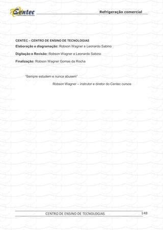 Refrigeração comercial
CENTRO DE ENSINO DE TECNOLOGIAS 148
CENTEC – CENTRO DE ENSINO DE TECNOLOGIAS
Elaboração e diagramação: Robson Wagner e Leonardo Sabino
Digitação e Revisão: Robson Wagner e Leonardo Sabino
Finalização: Robson Wagner Gomas da Rocha
“Sempre estudem e nunca abusem”
Robson Wagner – instrutor e diretor do Centec cursos
 