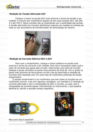 Refrigeração comercial
CENTRO DE ENSINO DE TECNOLOGIAS 17
-Medição de Tensão Alternada ACV
Coloque a chave na escala ACV mais próxima e acima da tensão a ser
medida. A maioria dos multímetros digitais só tem duas escalas ACV: até 200
V e até 750 V. Meça a tensão não se importando com a polaridade das pontas.
A tensão alternada nos circuitos eletrônicos costuma ser medida na entrada da
rede ou nos secundários do transformador de alimentação do mesmo.
-Medição de Corrente Elétrica DCV e ACV
Para usar o amperímetro, coloque a chave seletora na escala mais
próxima e acima da corrente a ser medida. Para isto é necessário saber qual o
valor da corrente que passa pelo circuito. Interrompa uma parte do circuito.
Coloque a ponta vermelha no ponto mais próximo da linha de +B e a preta no
ponto mais próximo do terra,porem no dia a dia do eletricista,a medição de
corrente será realizada com um outro tipo de multímetro,chamado de alicate
amperímetro.
O alicate amperímetro é um multímetro que tem todas as funções de um
multímetro comum, mas com algumas vantagens, um exemplo é a medição de
corrente alternada e sem a necessidade de abrir o circuito, ou seja, sem a
necessidade da corrente passar internamente no instrumento, o que poderia
danificá-lo, devido a elevado campo magnético.
Mas como isso é possível?
 
