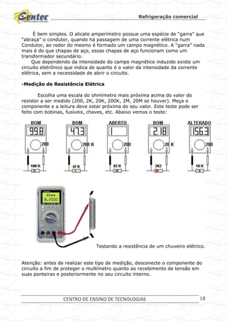 Refrigeração comercial
CENTRO DE ENSINO DE TECNOLOGIAS 18
È bem simples. O alicate amperímetro possue uma espécie de “garra” que
“abraça” o condutor, quando há passagem de uma corrente elétrica num
Condutor, ao redor do mesmo é formado um campo magnético. A “garra” nada
mais é do que chapas de aço, essas chapas de aço funcionam como um
transformador secundário.
Que dependendo da intensidade do campo magnético induzido existe um
circuito eletrônico que indica de quanto é o valor da intensidade da corrente
elétrica, sem a necessidade de abrir o circuito.
-Medição de Resistência Elétrica
Escolha uma escala do ohmímetro mais próxima acima do valor do
resistor a ser medido (200, 2K, 20K, 200K, 2M, 20M se houver). Meça o
componente e a leitura deve estar próxima do seu valor. Este teste pode ser
feito com bobinas, fusíveis, chaves, etc. Abaixo vemos o teste:
Testando a resistência de um chuveiro elétrico.
Atenção: antes de realizar este tipo de medição, desconecte o componente do
circuito a fim de proteger o multímetro quanto ao recebimento de tensão em
suas ponteiras e posteriormente no seu circuito interno.
 