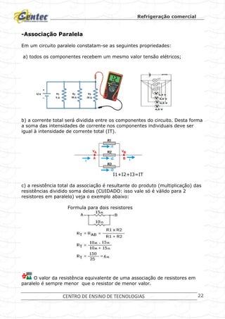 Refrigeração comercial
CENTRO DE ENSINO DE TECNOLOGIAS 22
-Associação Paralela
Em um circuito paralelo constatam-se as seguintes propriedades:
a) todos os componentes recebem um mesmo valor tensão elétricos;
b) a corrente total será dividida entre os componentes do circuito. Desta forma
a soma das intensidades de corrente nos componentes individuais deve ser
igual à intensidade de corrente total (IT).
I1+I2+I3=IT
c) a resistência total da associação é resultante do produto (multiplicação) das
resistências dividido soma delas (CUIDADO: isso vale só é válido para 2
resistores em paralelo) veja o exemplo abaixo:
Formula para dois resistores
O valor da resistência equivalente de uma associação de resistores em
paralelo é sempre menor que o resistor de menor valor.
 