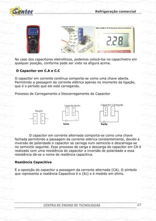 Refrigeração comercial
CENTRO DE ENSINO DE TECNOLOGIAS 27
No caso dos capacitores eletrolíticos, podemos colocá-los no capacímetro em
qualquer posição, conforme pode ser visto na afigura acima.
O Capacitor em C.A e C.C
O capacitor em corrente contínua comporta-se como uma chave aberta.
Permitindo a passagem da corrente elétrica apenas no momento da ligação,
que é o período que ele está carregando.
Processo de Carregamento e Descarregamento do Capacitor
O capacitor em corrente alternada comporta-se como uma chave
fechada permitindo a passagem da corrente elétrica constantemente, devido a
inversão de polaridade o capacitor se carrega num semiciclo e descarrega-se
no semiciclo seguinte. Esse processo de carga e descarga do capacitor em CA é
realizado com uma resistência do capacitor a inversão de polaridade a essa
resistência dá-se o nome de reatância capacitiva.
Reatância Capacitiva
É a oposição do capacitor a passagem da corrente alternada (CA). O símbolo
que representa a reatância Capacitiva é o (Xc) e é medido em ohms.
 