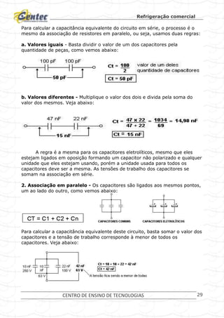 Refrigeração comercial
CENTRO DE ENSINO DE TECNOLOGIAS 29
Para calcular a capacitância equivalente do circuito em série, o processo é o
mesmo da associação de resistores em paralelo, ou seja, usamos duas regras:
a. Valores iguais - Basta dividir o valor de um dos capacitores pela
quantidade de peças, como vemos abaixo:
b. Valores diferentes - Multiplique o valor dos dois e divida pela soma do
valor dos mesmos. Veja abaixo:
A regra é a mesma para os capacitores eletrolíticos, mesmo que eles
estejam ligados em oposição formando um capacitor não polarizado e qualquer
unidade que eles estejam usando, porém a unidade usada para todos os
capacitores deve ser a mesma. As tensões de trabalho dos capacitores se
somam na associação em série.
2. Associação em paralelo - Os capacitores são ligados aos mesmos pontos,
um ao lado do outro, como vemos abaixo:
Para calcular a capacitância equivalente deste circuito, basta somar o valor dos
capacitores e a tensão de trabalho corresponde à menor de todos os
capacitores. Veja abaixo:
 