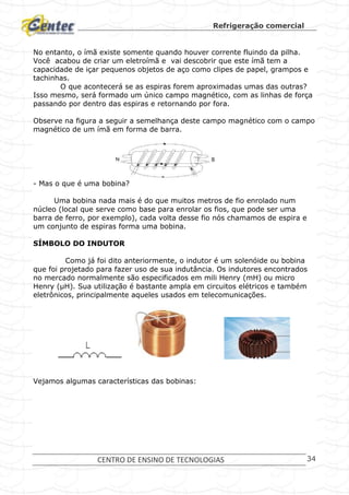 Refrigeração comercial
CENTRO DE ENSINO DE TECNOLOGIAS 34
No entanto, o ímã existe somente quando houver corrente fluindo da pilha.
Você acabou de criar um eletroímã e vai descobrir que este ímã tem a
capacidade de içar pequenos objetos de aço como clipes de papel, grampos e
tachinhas.
O que acontecerá se as espiras forem aproximadas umas das outras?
Isso mesmo, será formado um único campo magnético, com as linhas de força
passando por dentro das espiras e retornando por fora.
Observe na figura a seguir a semelhança deste campo magnético com o campo
magnético de um ímã em forma de barra.
- Mas o que é uma bobina?
Uma bobina nada mais é do que muitos metros de fio enrolado num
núcleo (local que serve como base para enrolar os fios, que pode ser uma
barra de ferro, por exemplo), cada volta desse fio nós chamamos de espira e
um conjunto de espiras forma uma bobina.
SÍMBOLO DO INDUTOR
Como já foi dito anteriormente, o indutor é um solenóide ou bobina
que foi projetado para fazer uso de sua indutância. Os indutores encontrados
no mercado normalmente são especificados em mili Henry (mH) ou micro
Henry (μH). Sua utilização é bastante ampla em circuitos elétricos e também
eletrônicos, principalmente aqueles usados em telecomunicações.
Vejamos algumas características das bobinas:
 