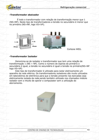 Refrigeração comercial
CENTRO DE ENSINO DE TECNOLOGIAS 40
-Transformador abaixador
É todo o transformador com relação de transformação menor que 1
(NS<NP). Neste tipo de transformadores a tensão no secundário é menor que
no primário (NS<NP, logo VS<VP).
Cortesia WEG.
-Transformador Isolador
Denomina-se de isolador o transformador que tem uma relação de
transformação 1 (NS = NP). Como o número de espiras do primário e
secundário é igual, a tensão no secundário é igual a tensão no primário(NS=NP
logo VS=VP)
Este tipo de transformador é utilizado para isolar eletricamente um
aparelho da rede elétrica. Os transformadores isoladores são muito utilizados
em laboratórios de eletrônica para que a tensão presente nas bancadas seja
eletricamente isolada da rede,sendo também utilizado nos chamados módulo
isolador com o intuito de operar o computador sem a utilização do
aterramento.
 