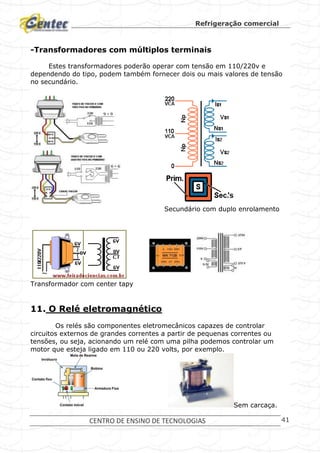 Refrigeração comercial
CENTRO DE ENSINO DE TECNOLOGIAS 41
-Transformadores com múltiplos terminais
Estes transformadores poderão operar com tensão em 110/220v e
dependendo do tipo, podem também fornecer dois ou mais valores de tensão
no secundário.
Secundário com duplo enrolamento
Transformador com center tapy
11. O Relé eletromagnético
Os relés são componentes eletromecânicos capazes de controlar
circuitos externos de grandes correntes a partir de pequenas correntes ou
tensões, ou seja, acionando um relé com uma pilha podemos controlar um
motor que esteja ligado em 110 ou 220 volts, por exemplo.
Sem carcaça.
 