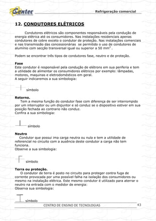 Refrigeração comercial
CENTRO DE ENSINO DE TECNOLOGIAS 43
12. CONDUTORES ELÉTRICOS
Condutores elétricos são componentes responsáveis pela condução de
energia elétrica até os consumidores. Nas instalações residenciais apenas
condutores de cobre exceto o condutor de proteção. Nas instalações comerciais
e nas transmissão das concessionárias se permitido o uso de condutores de
alumínio com secção transversal igual ou superior a 50 mm2
.
Podem se encontrar três tipos de condutores fase, neutro e de proteção.
Fase
Este condutor é responsável pela condução de elétrons em sua periferia e tem
a utilidade de alimentar os consumidores elétricos por exemplo: lâmpadas,
motores, maquinas e eletrodomésticos em geral.
A seguir indicaremos a sua simbologia:
símbolo
Retorno.
Tem a mesma função do condutor fase com diferença de ser interrompido
por um interruptor ou um disjuntor e só conduz se o dispositivo estiver em sua
posição fechada ao contrario não conduz.
Confira a sua simbologia:
símbolo
Neutro
Condutor que possui ima carga neutra ou nula e tem a utilidade de
referencial no circuito com a ausência deste condutor a carga não tem
funciona.
Observe a sua simbologia:
símbolo
Terra ou proteção.
O condutor de terra é posto no circuito para proteger contra fuga de
corrente provocada por uma possível falha na isolação dos consumidores ou
mesmo na instalação elétrica. Este mesmo condutor é utilizado para aterrar o
neutro na entrada com o medidor de energia:
Observa sua simbologia:
símbolo
 