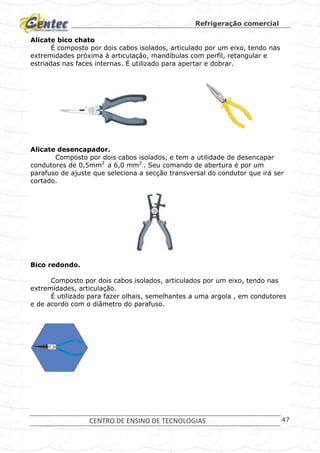 Refrigeração comercial
CENTRO DE ENSINO DE TECNOLOGIAS 47
Alicate bico chato
É composto por dois cabos isolados, articulado por um eixo, tendo nas
extremidades próxima à articulação, mandíbulas com perfil, retangular e
estriadas nas faces internas. É utilizado para apertar e dobrar.
Alicate desencapador.
Composto por dois cabos isolados, e tem a utilidade de desencapar
condutores de 0,5mm2
a 6,0 mm2
. Seu comando de abertura é por um
parafuso de ajuste que seleciona a secção transversal do condutor que irá ser
cortado.
Bico redondo.
Composto por dois cabos isolados, articulados por um eixo, tendo nas
extremidades, articulação.
É utilizado para fazer olhais, semelhantes a uma argola , em condutores
e de acordo com o diâmetro do parafuso.
 