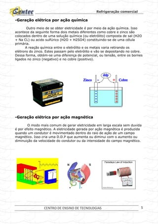 Refrigeração comercial
CENTRO DE ENSINO DE TECNOLOGIAS 5
-Geração elétrica por ação química
Outro meio de se obter eletricidade é por meio da ação química. Isso
acontece da seguinte forma dois metais diferentes como cobre e zinco são
colocados dentro de uma solução química (ou eletrólito) composta de sal (H2O
+ Na CL) ou acido sulfúrico (H2O + H2SO4) constituindo-se de uma célula
primária.
A reação química entre o eletrólito e os metais varia retirando os
elétrons do zinco. Estes passam pelo eletrólito e vão se depositando no cobre.
Dessa forma, obtém-se uma diferença de potencial, ou tensão, entre os bornes
ligados no zinco (negativo) e no cobre (positivo).
-Geração elétrica por ação magnética
O modo mais comum de gerar eletricidade em larga escala sem duvida
é por efeito magnético. A eletricidade gerada por ação magnética é produzida
quando um condutor é movimentado dentro do raio de ação de um campo
magnético. Isso cria uma D.D.P que aumenta ou diminui com o aumento ou
diminuição da velocidade do condutor ou da intensidade do campo magnético.
 