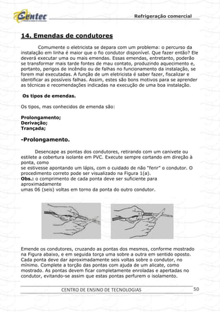 Refrigeração comercial
CENTRO DE ENSINO DE TECNOLOGIAS 50
14. Emendas de condutores
Comumente o eletricista se depara com um problema: o percurso da
instalação em linha é maior que o fio condutor disponível. Que fazer então? Ele
deverá executar uma ou mais emendas. Essas emendas, entretanto, poderão
se transformar mais tarde fontes de mau contato, produzindo aquecimento e,
portanto, perigos de incêndio ou de falhas no funcionamento da instalação, se
forem mal executadas. A função de um eletricista é saber fazer, fiscalizar e
identificar as possíveis falhas. Assim, estes são bons motivos para se aprender
as técnicas e recomendações indicadas na execução de uma boa instalação.
Os tipos de emendas.
Os tipos, mas conhecidos de emenda são:
Prolongamento;
Derivação;
Trançada;
-Prolongamento.
Desencape as pontas dos condutores, retirando com um canivete ou
estilete a cobertura isolante em PVC. Execute sempre cortando em direção à
ponta, como
se estivesse apontando um lápis, com o cuidado de não “ferir” o condutor. O
procedimento correto pode ser visualizado na Figura 1(a).
Obs.: o comprimento de cada ponta deve ser suficiente para
aproximadamente
umas 06 (seis) voltas em torno da ponta do outro condutor.
Emende os condutores, cruzando as pontas dos mesmos, conforme mostrado
na Figura abaixo, e em seguida torça uma sobre a outra em sentido oposto.
Cada ponta deve dar aproximadamente seis voltas sobre o condutor, no
mínimo. Complete a torção das pontas com ajuda de um alicate, como
mostrado. As pontas devem ficar completamente enroladas e apertadas no
condutor, evitando-se assim que estas pontas perfurem o isolamento.
 