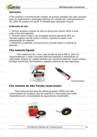 Refrigeração comercial
CENTRO DE ENSINO DE TECNOLOGIAS 53
Aplicações
A fita isolante é extremamente versátil, de grande utilidade nos mais variados
tipos de isolamentos e proteções elétricas em residências, eletrodomésticos,
etc, além de reparos em geral. É indicada para aplicação manual.
Instrução de uso
1. Elimine qualquer resíduo de óleo ou graxa que houver sobre a área
onde a fita será aplicada.
2. Procure cobrir a área a ser protegida sempre aplicando 50% da
camada superior da fita sobre a inferior, fazendo-se assim uma
sobreposição de material.
3. Mantenha-a esticada, exercendo leve pressão sobre o material já
aplicado.
Fita isolante líquida
Com espessura de 1 mm, isola tensão de até 6.500 V, além de
impermeabilizar e vedar conexões elétricas expostas a intempéries ou
enterradas. Podem ser usadas também em chuveiros elétricos, locais úmidos,
bombas submersas, ferramentas e ligações elétricas de alta segurança.
TIPO BISNAGRA
Fita isolante de Alta Tensão (auto fusão)
Fita à base de borracha de etileno-propileno (EPR) com alta
conformidade em qualquer tipo de superfície e formulada para fusão
instantânea sem a necessidade de aquecimento (Autofusão)
 