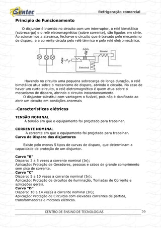 Refrigeração comercial
CENTRO DE ENSINO DE TECNOLOGIAS 56
Principio de Funcionamento
O disjuntor é inserido no circuito com um interruptor, o relé bimetálico
(sobrecarga) e o relé eletromagnético (sobre corrente), são ligados em série.
Ao acionarmos a alavanca, fecha-se o circuito que é travado pelo mecanismo
de disparo, e a corrente circula pelo relé térmico e pelo relé eletromecânico.
Havendo no circuito uma pequena sobrecarga de longa duração, o relé
bimetálico atua sobre o mecanismo de disparo, abrindo o circuito. No caso de
haver um curto-circuito, o relé eletromagnético é quem atua sobre o
mecanismo de disparo, abrindo o circuito instantaneamente.
O disjuntor substitui com vantagem o fusível, pois não é danificado ao
abrir um circuito em condições anormais
-Características elétricas
TENSÃO NOMINAL
A tensão em que o equipamento foi projetado para trabalhar.
CORRENTE NOMINAL
A corrente em que o equipamento foi projetado para trabalhar.
Curva de Disparo dos disjuntores
Existe pelo menos 5 tipos de curvas de disparo, que determinam a
capacidade de proteção de um disjuntor.
Curva “B”
Disparo: 3 a 5 vezes a corrente nominal (In);
Aplicação: Proteção de Geradores, pessoas e cabos de grande comprimento
sem pico de corrente.
Curva “C”
Disparo: 5 a 10 vezes a corrente nominal (In);
Aplicação: Proteção de circuitos de iluminação, Tomadas de Corrente e
aplicações gerais.
Curva “D”
Disparo: 10 a 14 vezes a corrente nominal (In);
Aplicação: Proteção de Circuitos com elevadas correntes de partida,
transformadores e motores elétricos.
 