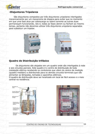 Refrigeração comercial
CENTRO DE ENSINO DE TECNOLOGIAS 58
-Disjuntores Tripolares
São disjuntores compostos por três disjuntores unipolares interligados
mecanicamente por um mecanismo de dispara para evitar que no momento
em que uma fase atue por sobrecarga ou sobre corrente as outras duas
permaneçam funcionando, isto é, todas as fases abrem ou fecham ao mesmo
tempo, portanto não devemos utilizar três disjuntores unipolares separados
para substituir um tripolar.
Quadro de Distribuição trifásico
Os disjuntores são alojados em um quadro onde são interligados à rede
e aos circuitos parciais. Este quadro é o centro de distribuição de toda
instalação elétrica recebendo os condutores que vêem do centro de medição
(quadro medidor) e distribuindo para os demais circuitos terminais que vão
alimentar as lâmpadas, tomadas e aparelhos elétricos.
O quadro de distribuição deve ser localizado em local de fácil acesso e o mais
central na residência.
 