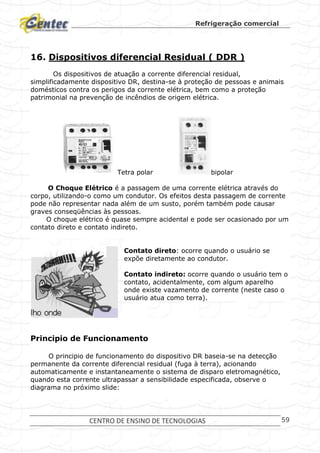 Refrigeração comercial
CENTRO DE ENSINO DE TECNOLOGIAS 59
16. Dispositivos diferencial Residual ( DDR )
Os dispositivos de atuação a corrente diferencial residual,
simplificadamente dispositivo DR, destina-se à proteção de pessoas e animais
domésticos contra os perigos da corrente elétrica, bem como a proteção
patrimonial na prevenção de incêndios de origem elétrica.
Tetra polar bipolar
O Choque Elétrico é a passagem de uma corrente elétrica através do
corpo, utilizando-o como um condutor. Os efeitos desta passagem de corrente
pode não representar nada além de um susto, porém também pode causar
graves conseqüências às pessoas.
O choque elétrico é quase sempre acidental e pode ser ocasionado por um
contato direto e contato indireto.
Contato direto: ocorre quando o usuário se
expõe diretamente ao condutor.
Contato indireto: ocorre quando o usuário tem o
contato, acidentalmente, com algum aparelho
onde existe vazamento de corrente (neste caso o
usuário atua como terra).
Principio de Funcionamento
O principio de funcionamento do dispositivo DR baseia-se na detecção
permanente da corrente diferencial residual (fuga à terra), acionando
automaticamente e instantaneamente o sistema de disparo eletromagnético,
quando esta corrente ultrapassar a sensibilidade especificada, observe o
diagrama no próximo slide:
 