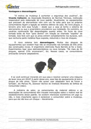 Refrigeração comercial
CENTRO DE ENSINO DE TECNOLOGIAS 65
Vantagens e desvantagens
“O motivo da mudança é aumentar a segurança dos usuários”, diz
Vicente Cattacini, da Associação Brasileira de Normas Técnicas, instituição
responsável pela elaboração do novo padrão. Atualmente, os equipamentos
que precisam de aterramento vêm com um fio solto para que os próprios
consumidores façam a ligação ao sistema elétrico da casa. No novo plugue, o
terceiro pino terá essa função – desde que a casa já tenha o sistema de
aterramento ou que o proprietário providencie sua instalação. Do contrário, os
usuários continuarão tão desprotegidos quanto antes. Os furos da nova
tomada terão de ficar “para dentro” em relação ao chamado “espelho” da
tomada. Isso fará com que os pinos entrem completamente nos buracos, sem
que nenhuma parte metálica fique exposta, reduzindo o risco de choques.
O novo sistema tem desvantagens. Muitos dos plugues de
equipamentos que existem hoje não se encaixarão nas tomadas de três pinos
das construções novas. O engenheiro eletricista Paulo Barreto já fez o teste.
Experimentou ligar seus eletrodomésticos na nova tomada. “De mais de 50
plugues, apenas 23% encaixaram”, diz. Nesses casos, os consumidores
precisarão comprar adaptadores.
E se você continuar morando em sua casa e resolver comprar uma máquina
de lavar nova em 2010? A partir desse ano, esse tipo de equipamento já terá o
plugue de três pinos. “Quem não quiser usar adaptador terá de trocar a
tomada”, diz Marcos Pó, assessor técnico do Instituto Brasileito de Defesa do
Consumidor (Idec).
A indústria do setor, os comerciantes de material elétrico e as
associações de consumidores têm trocado insinuações sobre o motivo real do
estabelecimento desse padrão. Se existem interesses econômicos em jogo ou
não, o mais importante agora é esclarecer o consumidor sobre a mudança,
para que ele não leve um choque – literalmente.
 