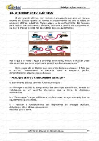 Refrigeração comercial
CENTRO DE ENSINO DE TECNOLOGIAS 66
18. ATERRAMENTO ELÉTRICO
O aterramento elétrico, com certeza, é um assunto que gera um número
enorme de dúvidas quanto às normas e procedimentos no que se refere ao
ambiente elétrico industrial. Muitas vezes, o desconhecimento das técnicas
para realizar um aterramento eficiente, ocasiona a queima de equipamentos,
ou pior, o choque elétrico nos operadores desses equipamentos.
Mas o que é o “terra”? Qual a diferença entre terra, neutro, e massa? Quais
são as normas que devo seguir para garantir um bom aterramento ?
Bem, esses são os tópicos que este artigo tentará esclarecer. É fato que
o assunto "aterramento" é bastante vasto e complexo, porém,
demonstraremos algumas regras básicas.
– PARA QUE SERVE O ATERRAMENTO ELÉTRICO ?
O aterramento elétrico tem três funções principais :
a – Proteger o usuário do equipamento das descargas atmosféricas, através da
viabilização de um caminho alternativo para a terra, de descargas
atmosféricas.
b – “Descarregar” cargas estáticas acumuladas nas carcaças das máquinas ou
equipamentos para a terra.
c – Facilitar o funcionamento dos dispositivos de proteção (fusíveis,
disjuntores, etc.), através da corrente
desviada para a terra.
 