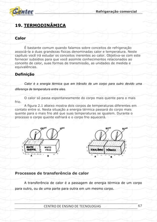 Refrigeração comercial
CENTRO DE ENSINO DE TECNOLOGIAS 67
19. TERMODINÂMICA
Calor
É bastante comum quando falamos sobre conceitos de refrigeração
associá-la a duas grandezas físicas denominadas calor e temperatura. Neste
capítulo você irá estudar os conceitos inerentes ao calor. Objetiva-se com este
fornecer subsídios para que você assimile conhecimentos relacionados ao
conceito de calor, suas formas de transmissão, as unidades de medida e
equivalências.
Definição
Calor é a energia térmica que em trânsito de um corpo para outro devido uma
diferença de temperatura entre eles.
O calor só passa espontaneamente do corpo mais quente para o mais
frio.
A figura 2.1 abaixo mostra dois corpos de temperaturas diferentes em
contato entre si. Nesta situação a energia térmica passará do corpo mais
quente para o mais frio até que suas temperaturas se igualem. Durante o
processo o corpo quente esfriará e o corpo frio aquecerá.
Processo de transferência de calor.
Processos de transferência de calor
A transferência de calor é a passagem de energia térmica de um corpo
para outro, ou de uma parte para outra em um mesmo corpo.
 