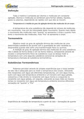 Refrigeração comercial
CENTRO DE ENSINO DE TECNOLOGIAS 73
Definição
Toda a matéria é composta por átomos e moléculas em constante
agitação. Átomos e moléculas se combinam para formar sólidos, líquidos,
gases ou plasmas, dependendo da rapidez com que eles se movem.
Temperatura é a medida do grau de agitação térmica das moléculas de um corpo.
A temperatura de uma substância não depende do número de moléculas
em movimento, mas sim da intensidade deste movimento. Quanto mais rápido
o movimento das moléculas mais “quente” se apresenta o corpo e quanto mais
lento o movimento das moléculas, mais “frio” se apresenta o corpo.
Termometria
Objetiva medir ao grau de agitação térmica das moléculas de uma
determinada substância de acordo com a quantidade de calor recebida ou
desprendida quando este sofre uma transformação física ou química.
A medição do grau de agitação térmica das moléculas de uma substância
não é obtida de forma direta e sim de forma relativa, comparando através de
escalas o comportamento físico da substância a que se deseja medir a
temperatura com uma segunda substância sensível às variações de
temperatura chamada de substância termométrica.
Substâncias Termométricas
Podemos perceber através de simples experiências que o nosso sentido
do tato não é adequado para se medir a temperatura dos corpos. Utilizando
três recipientes com água sob diferentes temperaturas, um com água morna,
outro com água sob temperatura ambiente e um terceiro com água gelada,
colocamos a mão direita no recipiente com água morna e a esquerda no
recipiente com água gelada, em seguida, colocando as duas mãos ao mesmo
tempo no recipiente com água sob temperatura ambiente teremos diferentes
sensações de “quente” e “frio”
Experiência de medição de temperatura a partir do tato – Sensações de quente
e frio.
 