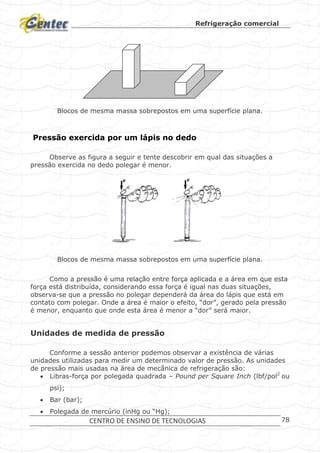 Refrigeração comercial
CENTRO DE ENSINO DE TECNOLOGIAS 78
Blocos de mesma massa sobrepostos em uma superfície plana.
Pressão exercida por um lápis no dedo
Observe as figura a seguir e tente descobrir em qual das situações a
pressão exercida no dedo polegar é menor.
Blocos de mesma massa sobrepostos em uma superfície plana.
Como a pressão é uma relação entre força aplicada e a área em que esta
força está distribuída, considerando essa força é igual nas duas situações,
observa-se que a pressão no polegar dependerá da área do lápis que está em
contato com polegar. Onde a área é maior o efeito, “dor”, gerado pela pressão
é menor, enquanto que onde esta área é menor a “dor” será maior.
Unidades de medida de pressão
Conforme a sessão anterior podemos observar a existência de várias
unidades utilizadas para medir um determinado valor de pressão. As unidades
de pressão mais usadas na área de mecânica de refrigeração são:
 Libras-força por polegada quadrada – Pound per Square Inch (lbf/pol2
ou
psi);
 Bar (bar);
 Polegada de mercúrio (inHg ou “Hg);
 