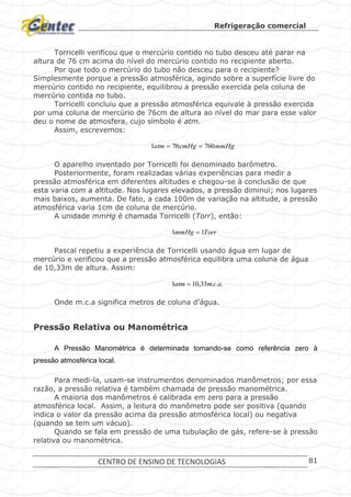 Refrigeração comercial
CENTRO DE ENSINO DE TECNOLOGIAS 81
Torricelli verificou que o mercúrio contido no tubo desceu até parar na
altura de 76 cm acima do nível do mercúrio contido no recipiente aberto.
Por que todo o mercúrio do tubo não desceu para o recipiente?
Simplesmente porque a pressão atmosférica, agindo sobre a superfície livre do
mercúrio contido no recipiente, equilibrou a pressão exercida pela coluna de
mercúrio contida no tubo.
Torricelli concluiu que a pressão atmosférica equivale à pressão exercida
por uma coluna de mercúrio de 76cm de altura ao nível do mar para esse valor
deu o nome de atmosfera, cujo símbolo é atm.
Assim, escrevemos:
mmHgcmHgatm 760761 
O aparelho inventado por Torricelli foi denominado barômetro.
Posteriormente, foram realizadas várias experiências para medir a
pressão atmosférica em diferentes altitudes e chegou-se à conclusão de que
esta varia com a altitude. Nos lugares elevados, a pressão diminui; nos lugares
mais baixos, aumenta. De fato, a cada 100m de variação na altitude, a pressão
atmosférica varia 1cm de coluna de mercúrio.
A unidade mmHg é chamada Torricelli (Torr), então:
TorrmmHg 11 
Pascal repetiu a experiência de Torricelli usando água em lugar de
mercúrio e verificou que a pressão atmosférica equilibra uma coluna de água
de 10,33m de altura. Assim:
...33,101 acmatm 
Onde m.c.a significa metros de coluna d’água.
Pressão Relativa ou Manométrica
A Pressão Manométrica é determinada tomando-se como referência zero à
pressão atmosférica local.
Para medi-la, usam-se instrumentos denominados manômetros; por essa
razão, a pressão relativa é também chamada de pressão manométrica.
A maioria dos manômetros é calibrada em zero para a pressão
atmosférica local. Assim, a leitura do manômetro pode ser positiva (quando
indica o valor da pressão acima da pressão atmosférica local) ou negativa
(quando se tem um vácuo).
Quando se fala em pressão de uma tubulação de gás, refere-se à pressão
relativa ou manométrica.
 
