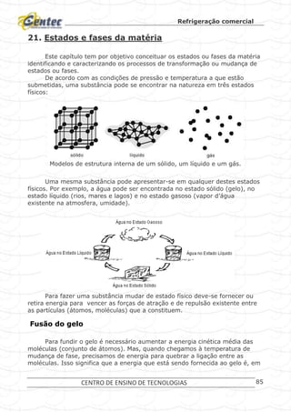 Refrigeração comercial
CENTRO DE ENSINO DE TECNOLOGIAS 85
21. Estados e fases da matéria
Este capítulo tem por objetivo conceituar os estados ou fases da matéria
identificando e caracterizando os processos de transformação ou mudança de
estados ou fases.
De acordo com as condições de pressão e temperatura a que estão
submetidas, uma substância pode se encontrar na natureza em três estados
físicos:
Modelos de estrutura interna de um sólido, um líquido e um gás.
Uma mesma substância pode apresentar-se em qualquer destes estados
físicos. Por exemplo, a água pode ser encontrada no estado sólido (gelo), no
estado líquido (rios, mares e lagos) e no estado gasoso (vapor d’água
existente na atmosfera, umidade).
Estados da água.
Para fazer uma substância mudar de estado físico deve-se fornecer ou
retira energia para vencer as forças de atração e de repulsão existente entre
as partículas (átomos, moléculas) que a constituem.
Fusão do gelo
Para fundir o gelo é necessário aumentar a energia cinética média das
moléculas (conjunto de átomos). Mas, quando chegamos à temperatura de
mudança de fase, precisamos de energia para quebrar a ligação entre as
moléculas. Isso significa que a energia que está sendo fornecida ao gelo é, em
 