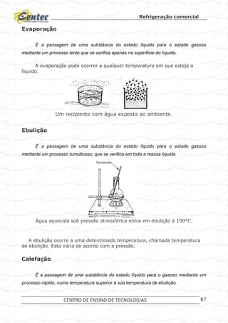 Refrigeração comercial
CENTRO DE ENSINO DE TECNOLOGIAS 87
Evaporação
É a passagem de uma substância do estado líquido para o estado gasoso
mediante um processo lento que se verifica apenas na superfície do líquido.
A evaporação pode ocorrer a qualquer temperatura em que esteja o
líquido.
Um recipiente com água exposta ao ambiente.
Ebulição
É a passagem de uma substância do estado líquido para o estado gasoso
mediante um processo tumultuoso, que se verifica em toda a massa líquida.
Água aquecida sob pressão atmosférica entra em ebulição á 100°C.
A ebulição ocorre a uma determinada temperatura, chamada temperatura
de ebulição. Esta varia de acordo com a pressão.
Calefação
É a passagem de uma substância do estado líquido para o gasoso mediante um
processo rápido, numa temperatura superior à sua temperatura de ebulição.
 