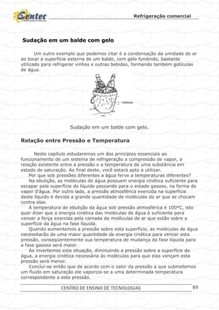 Refrigeração comercial
CENTRO DE ENSINO DE TECNOLOGIAS 89
Sudação em um balde com gelo
Um outro exemplo que podemos citar é a condensação da umidade do ar
ao tocar a superfície externa de um balde, com gelo fundindo, bastante
utilizado para refrigerar vinhos e outras bebidas, formando também gotículas
de água.
Sudação em um balde com gelo.
Relação entre Pressão e Temperatura
Neste capítulo estudaremos um dos princípios essenciais ao
funcionamento de um sistema de refrigeração a compressão de vapor, a
relação existente entre a pressão e a temperatura de uma substância em
estado de saturação. Ao final deste, você estará apto a utilizar.
Por que sob pressões diferentes a água ferve a temperaturas diferentes?
Na ebulição, as moléculas de água possuem energia cinética suficiente para
escapar pela superfície do líquido passando para o estado gasoso, na forma de
vapor d'água. Por outro lado, a pressão atmosférica exercida na superfície
deste líquido é devida a grande quantidade de moléculas do ar que se chocam
contra elas.
A temperatura de ebulição da água sob pressão atmosférica é 100°C, isto
quer dizer que a energia cinética das moléculas de água é suficiente para
vencer a força exercida pela camada de moléculas de ar que estão sobre a
superfície da água na fase líquida.
Quando aumentamos a pressão sobre esta superfície, as moléculas de água
necessitarão de uma maior quantidade de energia cinética para vencer esta
pressão, conseqüentemente sua temperatura de mudança da fase líquida para
a fase gasosa será maior.
Ao invertemos esta situação, diminuindo a pressão sobre a superfície da
água, a energia cinética necessária às moléculas para que elas vençam esta
pressão será menor.
Conclui-se então que de acordo com o valor da pressão a que submetemos
um fluido em saturação ele vaporiza-se a uma determinada temperatura
correspondente a esta pressão.
 