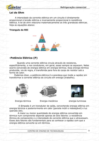 Refrigeração comercial
CENTRO DE ENSINO DE TECNOLOGIAS 9
Lei de Ohm
A intensidade da corrente elétrica em um circuito é diretamente
proporcional à tensão elétrica e inversamente proporcional à resistência
elétrica. A lei de ohm relaciona matematicamente as três grandezas elétricas.
Veja as equações abaixo:
Triangulo do REI
-Potência Elétrica (P)
Quando uma corrente elétrica circula através de resistores,
especificamente, e nos condutores, em geral, esses sempre se aquecem. Neles
ocorre conversão de energia elétrica em energia térmica. Essa energia térmica
produzida, via de regra, é transferida para fora do corpo do resistor sob a
forma de calor.
Podemos dizer, a potência elétrica é a grandeza que mede a rapidez em
transformar a corrente elétrica do circuito em energia (trabalho).
Energia térmica Energia mecânica energia luminosa
A lâmpada é um transdutor de saída, convertendo energia elétrica em
energia térmica e posteriormente em calor (parcela inútil e indesejável) e luz
(parcela útil).
A maior ou menor quantidade de energia elétrica convertida em
térmica num componente depende apenas de dois fatores: a resistência
ôhmica do componente e a intensidade de corrente elétrica que o atravessam.
Esses dois fatores são fundamentais para se conhecer a rapidez com que a
energia elétrica converte-se em térmica.
 